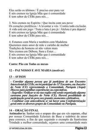 Eles serão os últimos / É preciso crer para ver
E nós cremos na Igreja Mãe que é comunidade
E tem sabor de CEBs para nós…
3. Nós cremos no Espírito / Que incita com seu povo
Os corações proféticos / A levantar a vós / Contra toda exclusão.
A vida está em jogo / Trata a luta é pra já / Aleluia é pra depois!
E nós cremos na Igreja Mãe que é comunidade
E tem sabor de CEBs para nós…
4. Estamos com Maria e também com Madalena
Queremos mais amor de mãe e carinho de mulher
Tradições de homens só não valem mais
Nós cremos em Débora, Sara e Ester…
E nós cremos na Igreja Mãe que é comunidade
E tem sabor de CEBs para nós…
Canto: Pão em Todas as mesas
12 – PAI NOSSO E AVE MARIA (motivar)
13 – AVISOS
- Convidar alguma pessoa que já participou de um Encontro
Intereclesial de CEBs, ou irá participar do 13º Encontro, em Juazeiro
do Norte (CE) representando a Comunidade, Paróquia (Arqui)
Diocese para partilhar experiências ou expectativas.
- Sugestão: Verificar se na sua região está sendo organizada alguma
caravana para Juazeiro do Norte (CE). Haverá possiblidade de
participação geral do povo nos grandes momentos celebrativos.
- Combinar com antecedência se vai haver uma Confraternização
geral entre os diversos grupos da Comunidade ou Paróquia.
14 – ORAÇÃO FINAL
Animador/a: Senhor sois o amparo dos que em vós esperam, olhai
por nossas Comunidade Eclesiais de Base e redobrai de amor
para conosco, a fim de que seguindo o exemplo da Santíssima
Trindade a melhor comunidade, sejamos uma comunidade mais
13º INTERECLESIAL DE CEB’s

Página 13

 