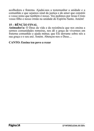 acolhedora e fraterna. Ajudai-nos a testemunhar a unidade e a
comunhão e que sejamos sinal da justiça e do amor que constrói
o vosso reino que também é nosso. Vos pedimos por Jesus Cristo
vosso filho e nosso irmão na unidade do Espírito Santo. Amém!
15 – BÊNÇÃO FINAL
Animador/a: O Deus da vida e da resistência que nos ensina a
sermos comunidades romeiras, nos dê a graça de vivermos em
fraterna comunhão e ajuda mútua; que Ele derrame sobre nós a
sua graça e o seu axé. Amém. Abençoe-nos o Deus....
CANTO: Ensina teu povo a rezar

Página 14 	

13º INTERECLESIAL DE CEB’s

 