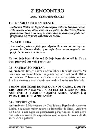 2º ENCONTRO
Tema: “CEBs PROFÉTICAS’’
1 – PREPARANDO O AMBIENTE
Colocar a Bíblia em lugar de destaque. Colocar também: uma
vela acesa, cruz, óleo, camisa ou fotos de Mártires, flores,
panos coloridos e ou cangas coloridas. O ambiente pode ser
preparado no chão ou em cima da mesa.
02 – ACOLHIDA
A acolhida pode ser feita por alguém da casa ou por algum
jovem da Comunidade; que seja bem aconchegante de
preferência com um abraço.
Canto: Seja bem vindo, olé lê/ Seja bem vindo, olá lá. Paz e
bem pra você que veio participar.
03 – SAUDAÇÃO INICIAL
Animador/a: Irmãos e irmãs, como filhos e filhas do mesmo Pai
nos reunimos para celebrar o segundo encontro de Circulo Bíblico rumo ao 13º Intereclesial de Comunidades Eclesiais de Base.
Por isso cantemos com alegria saudando a Santíssima Trindade.
TODOS: EM NOME DO PAI QUE NOS CRIOU, E DO FILHO QUE NOS SALVOU E DO ESPIRITO SANTO QUE
NOS UNE POR AMOR. / AMÉM, AMÉM, AMÉM (3x)
PARA TODO E SEMPRE AMÉM!
04 - INTRODUÇÃO:
Animador/a: Maior centro do Catolicismo Popular da América
Latina e segundo maior centro de Romarias do Brasil, Juazeiro
do Norte, é um lugar de permanente peregrinação. É um povo
que está em constante experiência com a seca. É uma vida de
sacrifícios e pobreza.
13º INTERECLESIAL DE CEB’s

Página 15

 