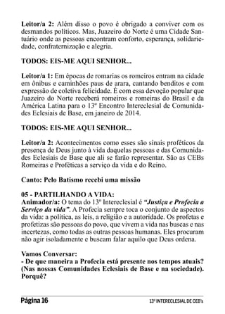 Leitor/a 2: Além disso o povo é obrigado a conviver com os
desmandos políticos. Mas, Juazeiro do Norte é uma Cidade Santuário onde as pessoas encontram conforto, esperança, solidariedade, confraternização e alegria.
TODOS: EIS-ME AQUI SENHOR...
Leitor/a 1: Em épocas de romarias os romeiros entram na cidade
em ônibus e caminhões paus de arara, cantando benditos e com
expressão de coletiva felicidade. É com essa devoção popular que
Juazeiro do Norte receberá romeiros e romeiras do Brasil e da
América Latina para o 13º Encontro Intereclesial de Comunidades Eclesiais de Base, em janeiro de 2014.
TODOS: EIS-ME AQUI SENHOR...
Leitor/a 2: Acontecimentos como esses são sinais proféticos da
presença de Deus junto à vida daquelas pessoas e das Comunidades Eclesiais de Base que ali se farão representar. São as CEBs
Romeiras e Proféticas a serviço da vida e do Reino.
Canto: Pelo Batismo recebi uma missão
05 - PARTILHANDO A VIDA:
Animador/a: O tema do 13º Intereclesial é “Justiça e Profecia a
Serviço da vida”. A Profecia sempre toca o conjunto de aspectos
da vida: a política, as leis, a religião e a autoridade. Os profetas e
profetizas são pessoas do povo, que vivem a vida nas buscas e nas
incertezas, como todas as outras pessoas humanas. Eles procuram
não agir isoladamente e buscam falar aquilo que Deus ordena.
Vamos Conversar:
- De que maneira a Profecia está presente nos tempos atuais?
(Nas nossas Comunidades Eclesiais de Base e na sociedade).
Porquê?
Página 16 	

13º INTERECLESIAL DE CEB’s

 