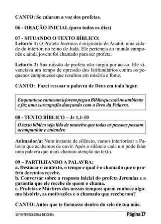 CANTO: Se calarem a voz dos profetas.
06 - ORAÇÃO INICIAL (para todos os dias)
07 - SITUANDO O TEXTO BÍBLICO:
Leitor/a 1: O Profeta Jeremias é originário de Anatot, uma cidade do interior, no reino de Judá. Ele pertencia ao mundo camponês e ainda jovem foi chamado para ser profeta.
Leitor/a 2: Sua missão de profeta não surgiu por acaso. Ele vivenciava um tempo de opressão dos latifundiários contra os pequenos camponeses que resultou em miséria e fome.
CANTO: Fazei ressoar a palavra de Deus em todo lugar.
Enquanto se canta um/a jovem pega a Bíblia que está no ambiente
e faz uma coreografia dançando com o livro da Palavra.
08 - TEXTO BÍBLICO – Jr 1,1-10
O texto bíblico seja lido de maneira que todas as pessoas possam
acompanhar e entender.
Animador/a: Num instante de silêncio, vamos interiorizar a Palavra que acabamos de ouvir. Após o silêncio cada um pode falar
uma palavra que mais chamou atenção no texto.
09 – PARTILHANDO A PALAVRA:
a. Destacar o contexto, o tempo e qual é o chamado que o profeta Jeremias recebe.
b. Conversar sobre a resposta inicial do profeta Jeremias e a
garantia que ele recebe de quem o chama.
c. Profetas e Mártires dos nossos tempos: quem conhece alguma história, as motivações e o chamado que receberam?
CANTO: Antes que te formasse dentro do seio de tua mãe.
13º INTERECLESIAL DE CEB’s

Página 17

 