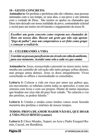10 - GESTO CONCRETO:
Animador/a: Os profetas e profetisas não são videntes, mas pessoas
antenadas com o seu tempo, os seus dias, o seu povo e em sintonia
com a vontade de Deus. São muitos os apelos ou chamados que
Deus tem deixado em nossa realidade de povo, comunidade eclesial
e social para um maior envolvimento e engajamento da nossa fé.
Escolher um gesto concreto como resposta aos chamados de
Deus em nossos dias. Buscar um gesto que não seja apenas
“fogo de palha”, mas um compromisso a ser feito como grupo
e começar a realizá-lo.
11 – CELEBRANDO A VIDA
Convidar as pessoas para ficarem em círculo em volta do ambiente,
para esse momento. Acender uma vela a cada vez que cantar.
Animador/a: Jesus, ressuscitado e presente no nosso meio, testemunha um caminho de salvação não tanto porque sofreu demais,
mas porque amou demais. Jesus se doou integralmente. Viveu
consolando os aflitos e incomodando os consolados.
Leitor/a 1: Colocar a vida em risco por amor aos pobres que,
em movimento, se rebelam contra todas as opressões, é estar em
sintonia com Jesus e com seu projeto. Diante de tantas injustiças
que bradam aos céus não dá para ficar calado. “Se calarem a voz
dos profetas, as pedras falarão.”
Leitor/a 1: Unidos e unidas como irmãos vamos rezar fazendo
memória dos profetas e mártires de nossos tempos.
TODOS: PROVA DE AMOR MAIOR NÃO HÁ, QUE DOAR
A VIDA PELO IRMÃO (cantar)
Leitor/a 2: Chico Mendes, Xapuri, no Acre e Padre Ezequiel Ramin, Cacoal, em Rondônia;
Página 18 	

13º INTERECLESIAL DE CEB’s

 