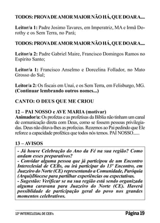 TODOS: PROVA DE AMOR MAIOR NÃO HÁ, QUE DOAR A....
Leitor/a 1: Padre Josimo Tavares, em Imperatriz, MA e Irmã Dorothy e os Sem Terra, no Pará;
TODOS: PROVA DE AMOR MAIOR NÃO HÁ, QUE DOAR A....
Leitor/a 2: Padre Gabriel Maire, Francisco Domingos Ramos no
Espírito Santo;
Leitor/a 1: Francisco Anselmo e Dorcelina Follador, no Mato
Grosso do Sul;
Leitor/a 2: Os fiscais em Unaí, e os Sem Terra, em Felisburgo, MG.
(Continuar lembrando outros nomes...)
CANTO: O DEUS QUE ME CRIOU
12 – PAI NOSSO e AVE MARIA (motivar)
Animador/a: Os profetas e as profetisas da Bíblia não tinham um canal
de comunicação direta com Deus, como se fossem pessoas privilegiadas. Deus não ditava-lhes as profecias. Rezemos ao Pai pedindo que Ele
reforce a capacidade profética que todos nós temos. PAI NOSSO......
13 – AVISOS
- Já houve Celebração do Ano da Fé na sua região? Como
andam esses preparativos?
- Convidar alguma pessoa que já participou de um Encontro
Intereclesial de CEBs, ou irá participar do 13º Encontro, em
Juazeiro do Norte (CE) representando a Comunidade, Paróquia
(Arqui)Diocese para partilhar experiências ou expectativas.
- Sugestão: Verificar se na sua região está sendo organizada
alguma caravana para Juazeiro do Norte (CE). Haverá
possiblidade de participação geral do povo nos grandes
momentos celebrativos.
13º INTERECLESIAL DE CEB’s

Página 19

 