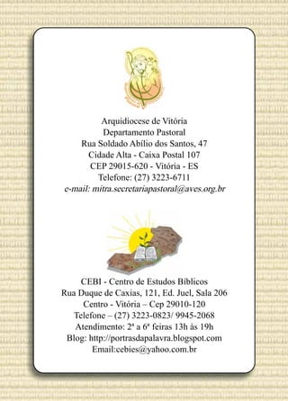 Arquidiocese de Vitória
Departamento Pastoral
Rua Soldado Abílio dos Santos, 47
Cidade Alta - Caixa Postal 107
CEP 29015-620 - Vitória - ES
Telefone: (27) 3223-6711
e-mail: mitra.secretariapastoral@aves.org.br

CEBI - Centro de Estudos Bíblicos
Rua Duque de Caxias, 121, Ed. Juel, Sala 206
Centro - Vitória – Cep 29010-120
Telefone – (27) 3223-0823/ 9945-2068
Atendimento: 2ª a 6ª feiras 13h às 19h
Blog: http://portrasdapalavra.blogspot.com
Email:cebies@yahoo.com.br

 