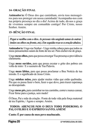 14- ORAÇÃO FINAL
Animador/a: Ó Deus dos que caminham, envia teus mensageiros para nos proteger em nossa caminhada! Acompanha-nos com
tua própria presença no dia a dia! Acima de tudo, dá-nos a graça
de vivermos sempre em comunhão contigo! Por Cristo, nosso
Senhor. Amém.
15- BÊNÇÃO FINAL
Pegar a vasilha com o óleo. As pessoas vão ungindo umas às outras
(mãos ou olhos ou fronte, etc). Em seguida reza-se a oração abaixo.
Animador/a: Unge-me Senhor - Unge minha cabeça para que todos os
meus pensamentos saiam da fonte de teu ser. Para encher-me de graça.
Unge meus olhos, para que possa enxergar Tua presença e providência
claramente.
Unge meus ouvidos, para que possa escutar o grito dos pobres em
volta de mim / E o sussurro de Tua Palavra.
Unge meus lábios, para que possa proclamar a Boa Notícia de tua
missão. E o significado de Jesus Cristo.
Unge minhas mãos, para ajudar muitas vidas que estão quebradas.
Pra que eu possa fazer o bem, fazer o que devo, para trazer esperança
ao desesperado.
Unge meus pés, para caminhar no teu caminho, correr e nunca cansar,
Ficar firme para a justiça, sem medo!
Ó Deus, Pai e mãe da criação. /Fonte de toda vida pela força maternal
de teu Espírito, / Agora e sempre. Amém.
TODOS: ABENÇOE-NOS O DEUS TODO PODEROSO, O
PAI, O FILHO E O ESPÍRITO SANTO. AMÉM!
Canto: É por causa do meu povo machucado.
Página 20 	

13º INTERECLESIAL DE CEB’s

 