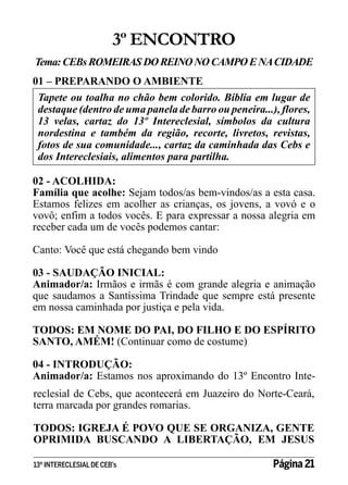 3º ENCONTRO
Tema: CEBs ROMEIRAS DO REINO NO CAMPO E NA CIDADE
01 – PREPARANDO O AMBIENTE
Tapete ou toalha no chão bem colorido. Bíblia em lugar de
destaque (dentro de uma panela de barro ou peneira...), flores,
13 velas, cartaz do 13º Intereclesial, símbolos da cultura
nordestina e também da região, recorte, livretos, revistas,
fotos de sua comunidade..., cartaz da caminhada das Cebs e
dos Intereclesiais, alimentos para partilha.
02 - ACOLHIDA:
Família que acolhe: Sejam todos/as bem-vindos/as a esta casa.
Estamos felizes em acolher as crianças, os jovens, a vovó e o
vovô; enfim a todos vocês. E para expressar a nossa alegria em
receber cada um de vocês podemos cantar:
Canto: Você que está chegando bem vindo
03 - SAUDAÇÃO INICIAL:
Animador/a: Irmãos e irmãs é com grande alegria e animação
que saudamos a Santíssima Trindade que sempre está presente
em nossa caminhada por justiça e pela vida.
TODOS: EM NOME DO PAI, DO FILHO E DO ESPÍRITO
SANTO, AMÉM! (Continuar como de costume)
04 - INTRODUÇÃO:
Animador/a: Estamos nos aproximando do 13º Encontro Intereclesial de Cebs, que acontecerá em Juazeiro do Norte-Ceará,
terra marcada por grandes romarias.
TODOS: IGREJA É POVO QUE SE ORGANIZA, GENTE
OPRIMIDA BUSCANDO A LIBERTAÇÃO, EM JESUS
13º INTERECLESIAL DE CEB’s

Página 21

 
