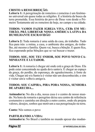 CRISTO A RESSURREIÇÃO.
Leitor/a 1: A peregrinação de romeiros e romeiras é um fenômeno universal em quase todas as religiões. É a história da busca da
terra prometida. Essa história do povo de Deus vem desde o Primeiro Testamento até os romeiros de hoje, no campo e na cidade.
TODOS: VAMOS FAZER IGREJA VIVA, CEBs EM MUTIRÃO, PRÁ LIBERTAR NOSSA AMÉRICA LATINA DA
HUMILHANTE ESCRAVIDÃO
Leitor/a 2: Toda romaria é uma saída da casa, do trabalho. Tudo
fica para trás: a rotina, a casa, o ambiente dos amigos, do trabalho, até mesmo a família. Quem vai, busca a bênção. E quem fica,
fica esperando pelas bênçãos que se vai buscar e trazer.
TODOS: SOU, SOU TEU SNHOR, SOU POVO NOVO CAMINHANTE E LUTADOR.
Leitor/a 1: A romaria é chegar até onde está a graça de Deus. Ela
pode estar concentrada na ajuda do/a santo/a. É chegar ao espaço
da graça, do perdão, da esperança, do agradecimento, à fonte de
vida. Chegar até o/a Santo/a é visitar não um desconhecido, e sim
é visitar um/a velho/a amigo/a.
TODOS: SOU CAIPIRA, PIRA PORA NOSSA, SENHORA
DE APARECIDA...
Animador/a: No dia a dia, nossa casa é o centro de nosso mundo. Na hora da romaria o peregrino deixa seu centro de referência
costumeiro e caminha em direção a outro centro, onde ele projeta
valores, desejos, sonhos que motivam a sua peregrinação na terra.
Canto: Nós somos o povo
PARTILHANDO A VIDA:
Animador/a: No Brasil e também no mundo apesar das mudanPágina 22 	

13º INTERECLESIAL DE CEB’s

 