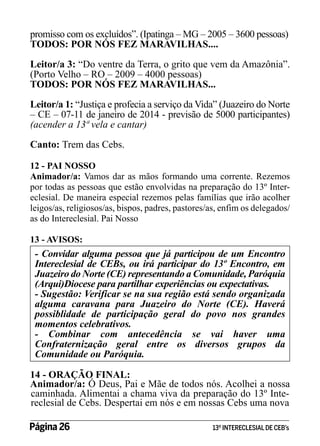 promisso com os excluídos”. (Ipatinga – MG – 2005 – 3600 pessoas)
TODOS: POR NÓS FEZ MARAVILHAS....
Leitor/a 3: “Do ventre da Terra, o grito que vem da Amazônia”.
(Porto Velho – RO – 2009 – 4000 pessoas)
TODOS: POR NÓS FEZ MARAVILHAS...
Leitor/a 1: “Justiça e profecia a serviço da Vida” (Juazeiro do Norte
– CE – 07-11 de janeiro de 2014 - previsão de 5000 participantes)
(acender a 13ª vela e cantar)
Canto: Trem das Cebs.
12 - PAI NOSSO
Animador/a: Vamos dar as mãos formando uma corrente. Rezemos
por todas as pessoas que estão envolvidas na preparação do 13º Intereclesial. De maneira especial rezemos pelas famílias que irão acolher
leigos/as, religiosos/as, bispos, padres, pastores/as, enfim os delegados/
as do Intereclesial. Pai Nosso
13 - AVISOS:

- Convidar alguma pessoa que já participou de um Encontro
Intereclesial de CEBs, ou irá participar do 13º Encontro, em
Juazeiro do Norte (CE) representando a Comunidade, Paróquia
(Arqui)Diocese para partilhar experiências ou expectativas.
- Sugestão: Verificar se na sua região está sendo organizada
alguma caravana para Juazeiro do Norte (CE). Haverá
possiblidade de participação geral do povo nos grandes
momentos celebrativos.
- Combinar com antecedência se vai haver uma
Confraternização geral entre os diversos grupos da
Comunidade ou Paróquia.
14 - ORAÇÃO FINAL:
Animador/a: Ó Deus, Pai e Mãe de todos nós. Acolhei a nossa
caminhada. Alimentai a chama viva da preparação do 13º Intereclesial de Cebs. Despertai em nós e em nossas Cebs uma nova
Página 26 	

13º INTERECLESIAL DE CEB’s

 