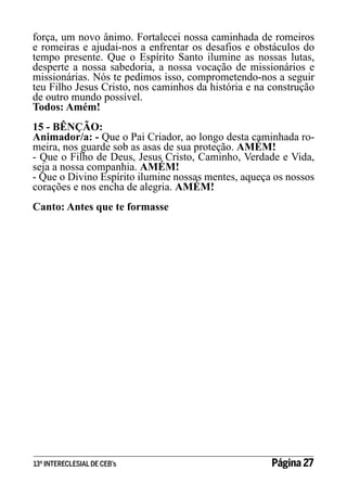 força, um novo ânimo. Fortalecei nossa caminhada de romeiros
e romeiras e ajudai-nos a enfrentar os desafios e obstáculos do
tempo presente. Que o Espírito Santo ilumine as nossas lutas,
desperte a nossa sabedoria, a nossa vocação de missionários e
missionárias. Nós te pedimos isso, comprometendo-nos a seguir
teu Filho Jesus Cristo, nos caminhos da história e na construção
de outro mundo possível.
Todos: Amém!
15 - BÊNÇÃO:
Animador/a: - Que o Pai Criador, ao longo desta caminhada romeira, nos guarde sob as asas de sua proteção. AMÉM!
- Que o Filho de Deus, Jesus Cristo, Caminho, Verdade e Vida,
seja a nossa companhia. AMÉM!
- Que o Divino Espírito ilumine nossas mentes, aqueça os nossos
corações e nos encha de alegria. AMÉM!
Canto: Antes que te formasse

13º INTERECLESIAL DE CEB’s

Página 27

 