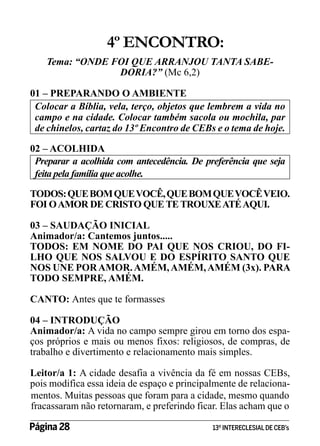 4º ENCONTRO:
Tema: “ONDE FOI QUE ARRANJOU TANTA SABEDORIA?” (Mc 6,2)
01 – PREPARANDO O AMBIENTE
Colocar a Bíblia, vela, terço, objetos que lembrem a vida no
campo e na cidade. Colocar também sacola ou mochila, par
de chinelos, cartaz do 13º Encontro de CEBs e o tema de hoje.
02 – ACOLHIDA
Preparar a acolhida com antecedência. De preferência que seja
feita pela família que acolhe.
TODOS: QUE BOM QUE VOCÊ, QUE BOM QUE VOCÊ VEIO.
FOI O AMOR DE CRISTO QUE TE TROUXE ATÉ AQUI.
03 – SAUDAÇÃO INICIAL
Animador/a: Cantemos juntos.....
TODOS: EM NOME DO PAI QUE NOS CRIOU, DO FILHO QUE NOS SALVOU E DO ESPÍRITO SANTO QUE
NOS UNE POR AMOR. AMÉM, AMÉM, AMÉM (3x). PARA
TODO SEMPRE, AMÉM.
CANTO: Antes que te formasses
04 – INTRODUÇÃO
Animador/a: A vida no campo sempre girou em torno dos espaços próprios e mais ou menos fixos: religiosos, de compras, de
trabalho e divertimento e relacionamento mais simples.
Leitor/a 1: A cidade desafia a vivência da fé em nossas CEBs,
pois modifica essa ideia de espaço e principalmente de relacionamentos. Muitas pessoas que foram para a cidade, mesmo quando
fracassaram não retornaram, e preferindo ficar. Elas acham que o
Página 28 	

13º INTERECLESIAL DE CEB’s

 