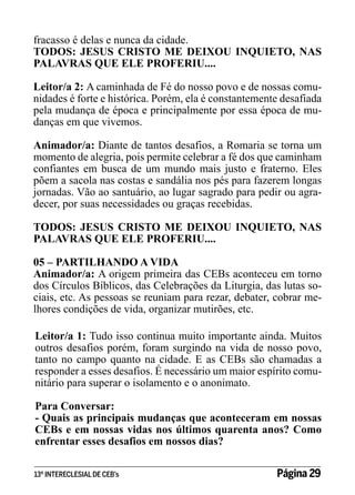 fracasso é delas e nunca da cidade.
TODOS: JESUS CRISTO ME DEIXOU INQUIETO, NAS
PALAVRAS QUE ELE PROFERIU....
Leitor/a 2: A caminhada de Fé do nosso povo e de nossas comunidades é forte e histórica. Porém, ela é constantemente desafiada
pela mudança de época e principalmente por essa época de mudanças em que vivemos.
Animador/a: Diante de tantos desafios, a Romaria se torna um
momento de alegria, pois permite celebrar a fé dos que caminham
confiantes em busca de um mundo mais justo e fraterno. Eles
põem a sacola nas costas e sandália nos pés para fazerem longas
jornadas. Vão ao santuário, ao lugar sagrado para pedir ou agradecer, por suas necessidades ou graças recebidas.
TODOS: JESUS CRISTO ME DEIXOU INQUIETO, NAS
PALAVRAS QUE ELE PROFERIU....
05 – PARTILHANDO A VIDA
Animador/a: A origem primeira das CEBs aconteceu em torno
dos Círculos Bíblicos, das Celebrações da Liturgia, das lutas sociais, etc. As pessoas se reuniam para rezar, debater, cobrar melhores condições de vida, organizar mutirões, etc.
Leitor/a 1: Tudo isso continua muito importante ainda. Muitos
outros desafios porém, foram surgindo na vida de nosso povo,
tanto no campo quanto na cidade. E as CEBs são chamadas a
responder a esses desafios. É necessário um maior espírito comunitário para superar o isolamento e o anonimato.
Para Conversar:
- Quais as principais mudanças que aconteceram em nossas
CEBs e em nossas vidas nos últimos quarenta anos? Como
enfrentar esses desafios em nossos dias?
13º INTERECLESIAL DE CEB’s

Página 29

 