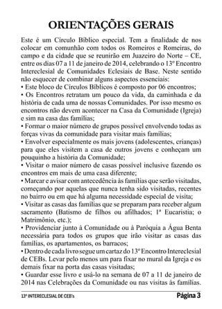 ORIENTAÇÕES GERAIS
Este é um Círculo Bíblico especial. Tem a finalidade de nos
colocar em comunhão com todos os Romeiros e Romeiras, do
campo e da cidade que se reunirão em Juazeiro do Norte – CE,
entre os dias 07 a 11 de janeiro de 2014, celebrando o 13º Encontro
Intereclesial de Comunidades Eclesiais de Base. Neste sentido
não esquecer de combinar alguns aspectos essenciais:
• Este bloco de Círculos Bíblicos é composto por 06 encontros;
• Os Encontros retratam um pouco da vida, da caminhada e da
história de cada uma de nossas Comunidades. Por isso mesmo os
encontros não devem acontecer na Casa da Comunidade (Igreja)
e sim na casa das famílias;
• Formar o maior número de grupos possível envolvendo todas as
forças vivas da comunidade para visitar mais famílias;
• Envolver especialmente os mais jovens (adolescentes, crianças)
para que eles visitem a casa de outros jovens e conheçam um
pouquinho a história da Comunidade;
• Visitar o maior número de casas possível inclusive fazendo os
encontros em mais de uma casa diferente;
• Marcar e avisar com antecedência às famílias que serão visitadas,
começando por aquelas que nunca tenha sido visitadas, recentes
no bairro ou em que há alguma necessidade especial de visita;
• Visitar as casas das famílias que se preparam para receber algum
sacramento (Batismo de filhos ou afilhados; 1ª Eucaristia; o
Matrimônio, etc.);
• Providenciar junto à Comunidade ou à Paróquia a Água Benta
necessária para todos os grupos que irão visitar as casas das
famílias, os apartamentos, os barracos;
• Dentro de cada livro segue um cartaz do 13º Encontro Intereclesial
de CEBs. Levar pelo menos um para fixar no mural da Igreja e os
demais fixar na porta das casas visitadas;
• Guardar esse livro e usá-lo na semana de 07 a 11 de janeiro de
2014 nas Celebrações da Comunidade ou nas visitas às famílias.
13º INTERECLESIAL DE CEB’s

Página 3

 