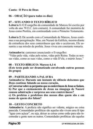 Canto: O Povo de Deus
06 – ORAÇÃO (para todos os dias)
07 – SITUANDO O TEXTO BÍBLICO
Leitor/a 1: O Evangelho da comunidade de Marcos foi escrito por
volta do ano 70 E.C. (era comum). A comunidade faz memória de
Jesus como Profeta, em continuidade com o Primeiro Testamento.
Leitor/a 2: De acordo com a Comunidade de Marcos, Jesus continua a sua peregrinação. Mas, em Nazaré da Galileia, mesmo diante
da estranheza dos seus conterrâneos que não o aceitavam, Ele assumiu a sua missão de profeta. Jesus viveu em constante romaria.
Animador/a: cantemos anunciando o Evangelho:
“Vidas pela vida, vidas pelo reino, vidas pelo Reino. Todas as nossas vidas, como as suas vidas, como a vida D’ele, o mártir Jesus.”
08 – TEXTO BÍBLICO: Marcos 6,1-6
(Este texto pode ser dramatizado envolvendo outras pessoas
do grupo)
09 – PARTILHANDO A PALAVRA
Animador/a: Durante um instante de silêncio deixemos que
Deus continue falando ao nosso coração.
a) Conversar sobre as perguntas que os conterrâneos de Jesus se faziam.
b) Por que o ensinamento de Jesus na sinagoga de Nazaré
causou admiração e surpresa aos seus conterrâneos?
c) Os profetas e profetisas dos nossos dias quem são e em
nome de quem eles falam?
10 – GESTO CONCRETO
Animador/a: A profecia não significa ser vidente, mágico ou coisa
parecida. Comunidades proféticas são aquelas não vivem uma fé tipo
“água com açúcar”, ou seja, deixar as coisas como estão para não incomodar a gente nem os outros. Comunidades proféticas são aquelas
Página 30 	

13º INTERECLESIAL DE CEB’s

 