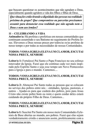 que buscam questionar os acontecimentos que não agradam a Deus,
especialmente quando agridem a vida dos filhos e filhas de Deus.
Que situações estão tirando a dignidade das pessoas na realidade
próxima do grupo? Que compromisso ou parcerias precisamos
assumir para denunciar essa realidade que não agrada nem a
Deus e nem aos irmãos?
11 – CELEBRANDO A VIDA
Animador/a: Há profetas e profetisas em nossas comunidades que
continuam assumindo o seu Batismo no seguimento do Profeta Jesus. Elevemos a Deus nossas preces por todos/as os/as profetas de
nosso tempo e por todas as necessidades de nossas Comunidades.
TODOS: VOSSA IGREJA ELEVA UM CLAMOR, ESCUTAI
NOSSA PRECE, SENHOR!
Leitor/a 1: Fortalecei Pai Santo o Papa Francisco no seu esforço
renovador da Igreja. Fazei que ele continue cada vez mais inspirado pelo Espírito Santo e seja esse tempo um Novo Pentecostes
para a Igreja e para o mundo. Cantemos....
TODOS: VOSSA IGREJA ELEVA UM CLAMOR, ESCUTAI
NOSSA PRECE, SENHOR!
Leitor/a 2: Abençoai Pai Santo todas as pessoas que se colocam
no serviço dos pobres entre nós – entidades, Igrejas, pastorais, e
outros – Ajudai-os para que cuidem dos pobres, pois para Jesus
Cristo não existe pobre bom ou ruim e quem cuidar deles estará
cuidando do próprio Filho de Deus. Cantemos...
TODOS: VOSSA IGREJA ELEVA UM CLAMOR, ESCUTAI
NOSSA PRECE, SENHOR!
Leitor/a 1: Suscitai Pai Santo em nosso meio Comunidades Eclesiais de Base abertas ao mundo, aos pobres. Fazei que elas sejam
verdadeiramente cristãs e anunciem assim, profeticamente com a
13º INTERECLESIAL DE CEB’s
Página 31

 