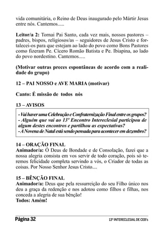 vida comunitária, o Reino de Deus inaugurado pelo Mártir Jesus
entre nós. Cantemos.....
Leitor/a 2: Tornai Pai Santo, cada vez mais, nossos pastores –
padres, bispos, religiosos/as – seguidores de Jesus Cristo e fortalecei-os para que estejam ao lado do povo como Bons Pastores
como fizeram Pe. Cícero Romão Batista e Pe. Ibiapina, ao lado
do povo nordestino. Cantemos.....
(Motivar outras preces espontâneas de acordo com a realidade do grupo)
12 – PAI NOSSO e AVE MARIA (motivar)
Canto: É missão de todos nós
13 – AVISOS
- Vai haver uma Celebração e Confraternização Final entre os grupos?
- Alguém que vai ao 13º Encontro Intereclesial participou de
algum destes encontros e partilhou as expectativas?
- A Novena de Natal está sendo pensada para acontecer em dezembro?
14 – ORAÇÃO FINAL
Animador/a: Ó Deus de Bondade e de Consolação, fazei que a
nossa alegria consista em vos servir de todo coração, pois só teremos felicidade completa servindo a vós, o Criador de todas as
coisas. Por Nosso Senhor Jesus Cristo....
15 – BÊNÇÃO FINAL
Animador/a: Deus que pela ressurreição do seu Filho único nos
deu a graça da redenção e nos adotou como filhos e filhas, nos
conceda a alegria de sua bênção!
Todos: Amém!
Página 32 	

13º INTERECLESIAL DE CEB’s

 