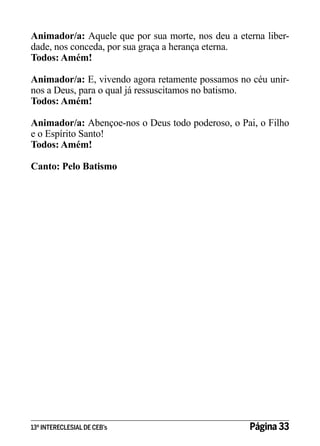 Animador/a: Aquele que por sua morte, nos deu a eterna liberdade, nos conceda, por sua graça a herança eterna.
Todos: Amém!
Animador/a: E, vivendo agora retamente possamos no céu unirnos a Deus, para o qual já ressuscitamos no batismo.
Todos: Amém!
Animador/a: Abençoe-nos o Deus todo poderoso, o Pai, o Filho
e o Espírito Santo!
Todos: Amém!
Canto: Pelo Batismo

13º INTERECLESIAL DE CEB’s

Página 33

 