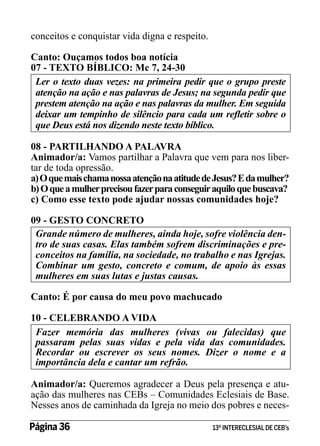 conceitos e conquistar vida digna e respeito.
Canto: Ouçamos todos boa notícia
07 - TEXTO BÍBLICO: Mc 7, 24-30
Ler o texto duas vezes: na primeira pedir que o grupo preste
atenção na ação e nas palavras de Jesus; na segunda pedir que
prestem atenção na ação e nas palavras da mulher. Em seguida
deixar um tempinho de silêncio para cada um refletir sobre o
que Deus está nos dizendo neste texto bíblico.
08 - PARTILHANDO A PALAVRA
Animador/a: Vamos partilhar a Palavra que vem para nos libertar de toda opressão.
a) O que mais chama nossa atenção na atitude de Jesus? E da mulher?
b) O que a mulher precisou fazer para conseguir aquilo que buscava?
c) Como esse texto pode ajudar nossas comunidades hoje?
09 - GESTO CONCRETO
Grande número de mulheres, ainda hoje, sofre violência dentro de suas casas. Elas também sofrem discriminações e preconceitos na família, na sociedade, no trabalho e nas Igrejas.
Combinar um gesto, concreto e comum, de apoio às essas
mulheres em suas lutas e justas causas.
Canto: É por causa do meu povo machucado
10 - CELEBRANDO A VIDA
Fazer memória das mulheres (vivas ou falecidas) que
passaram pelas suas vidas e pela vida das comunidades.
Recordar ou escrever os seus nomes. Dizer o nome e a
importância dela e cantar um refrão.
Animador/a: Queremos agradecer a Deus pela presença e atuação das mulheres nas CEBs – Comunidades Eclesiais de Base.
Nesses anos de caminhada da Igreja no meio dos pobres e necesPágina 36 	

13º INTERECLESIAL DE CEB’s

 