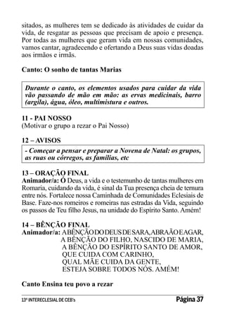 sitados, as mulheres tem se dedicado às atividades de cuidar da
vida, de resgatar as pessoas que precisam de apoio e presença.
Por todas as mulheres que geram vida em nossas comunidades,
vamos cantar, agradecendo e ofertando a Deus suas vidas doadas
aos irmãos e irmãs.
Canto: O sonho de tantas Marias
Durante o canto, os elementos usados para cuidar da vida
vão passando de mão em mão: as ervas medicinais, barro
(argila), água, óleo, multimistura e outros.
11 - PAI NOSSO
(Motivar o grupo a rezar o Pai Nosso)
12 – AVISOS
- Começar a pensar e preparar a Novena de Natal: os grupos,
as ruas ou córregos, as famílias, etc
13 – ORAÇÃO FINAL
Animador/a: Ó Deus, a vida e o testemunho de tantas mulheres em
Romaria, cuidando da vida, é sinal da Tua presença cheia de ternura
entre nós. Fortalece nossa Caminhada de Comunidades Eclesiais de
Base. Faze-nos romeiros e romeiras nas estradas da Vida, seguindo
os passos de Teu filho Jesus, na unidade do Espírito Santo. Amém!
14 – BÊNÇÃO FINAL
Animador/a: ABÊNÇÃO DO DEUS DE SARA,ABRAÃO EAGAR,
A BÊNÇÃO DO FILHO, NASCIDO DE MARIA,
A BÊNÇÃO DO ESPÍRITO SANTO DE AMOR,
QUE CUIDA COM CARINHO,
QUAL MÃE CUIDA DA GENTE,
ESTEJA SOBRE TODOS NÓS. AMÉM!
Canto Ensina teu povo a rezar
13º INTERECLESIAL DE CEB’s

Página 37

 