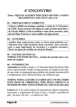 6º ENCONTRO
Tema: FIQUEM ALEGRES POIS SERÁ GRANDE A VOSSA
RECOMPENSA NOS CÉUS! (Mt 5,12)
01 – PREPARANDO O AMBIENTE
Colocar a Bíblia em destaque, também o cartaz do 13º Encontro
de CEBs. Trazer presente um objeto de cada encontro deste bloco
de Círculo Bíblico. Colocar também o tema deste encontro, uma
foto do Papa Francisco e uma vasilha com água benta.
02 – ACOLHIDA
Acolher bem cada pessoa como se viesse pela primeira vez.
Valorizar bem cada momento deste encontro, sem correria,
pois o mais importante do encontro é o próprio encontro.
Tocar na água da vasilha em sinal de bênção.
03 – SAUDAÇÃO INICIAL
TODOS: EM NOME DO PAI.... (cantar de acordo com o costume da região)
04 – INTRODUÇÃO
Animador/a: Irmãos e irmãs, o 13º Encontro Intereclesial de CEBs
está se aproximando. Unidos a todas pessoas, do campo ou da cidade, que estão se preparando para celebrar este grande encontro de fé
e compromisso com o Reino de Deus, nos reunimos aqui.
TODOS: NOSSA ALEGRIA É SABER QUE UM DIA TODO
ESTE POVO SE LIBERTARÁ, POIS JESUS CRISTO É O
SENHOR MUNDO, NOSSA ESPERANÇA REALIZARÁ (bis)
Leitor/a 1: A fé cristã sempre foi marcada por alguns elementos
essenciais: o seguimento de Jesus Cristo, a oração, a partilha do
pão - da terra e do céu - e a defesa da vida.
Página 38 	

13º INTERECLESIAL DE CEB’s

 