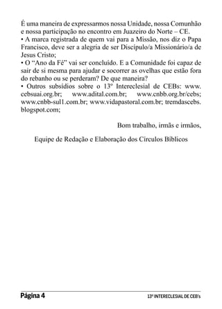É uma maneira de expressarmos nossa Unidade, nossa Comunhão
e nossa participação no encontro em Juazeiro do Norte – CE.
• A marca registrada de quem vai para a Missão, nos diz o Papa
Francisco, deve ser a alegria de ser Discípulo/a Missionário/a de
Jesus Cristo;
• O “Ano da Fé” vai ser concluído. E a Comunidade foi capaz de
sair de si mesma para ajudar e socorrer as ovelhas que estão fora
do rebanho ou se perderam? De que maneira?
• Outros subsídios sobre o 13º Intereclesial de CEBs: www.
cebsuai.org.br; www.adital.com.br; www.cnbb.org.br/cebs;
www.cnbb-sul1.com.br; www.vidapastoral.com.br; tremdascebs.
blogspot.com;
Bom trabalho, irmãs e irmãos,
Equipe de Redação e Elaboração dos Círculos Bíblicos

Página 4 	

13º INTERECLESIAL DE CEB’s

 