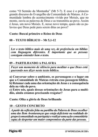 como “O Sermão da Montanha” (Mt 5-7). E esse é o primeiro
grande discurso do Evangelho da Comunidade de Mateus. A Comunidade lembra do acontecimento vivido por Moisés, que no
monte, ouviu as palavras de Deus e as transmitiu ao povo. Assim
é Jesus, um novo Moisés. E, nesse novo tempo, quais são as palavras que Deus pede para serem ditas ao povo?
Canto: Buscai primeiro o Reino de Deus
08 – TEXTO BÍBLICO – Mt 5,1-12
Ler o texto bíblico mais de uma vez, de preferência em bíblias
com linguagem diferentes. É importante que as pessoas
consigam entender bem o texto.
09 – PARTILHANDO A PALAVRA
Fazer um momento de silêncio para meditar o que Deus está
querendo nos dizer neste texto bíblico.
a) Conversar sobre o ambiente, os personagens e o lugar em
que a Comunidade de Mateus retrata essa passagem bíblica.
b) Retomar cada uma das orientações de Jesus e a consequência
dela na vida do povo.
c) Entre nós, quais dessas orientações de Jesus para a multidão, ainda estamos precisando resgatar?
Canto: Olha a glória de Deus brilhando
10 – GESTO CONCRETO
A partir da reflexão feita na partilha da Palavra de Deus escolher
uma das Bem Aventuranças que esteja deficiente na realidade do
grupo (comunidade ou paróquia) e realizar uma ação comunitária
capaz de despertar um maior compromisso da parte das pessoas.

Página 40 	

13º INTERECLESIAL DE CEB’s

 