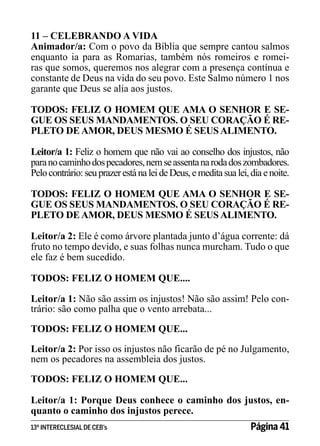 11 – CELEBRANDO A VIDA
Animador/a: Com o povo da Bíblia que sempre cantou salmos
enquanto ia para as Romarias, também nós romeiros e romeiras que somos, queremos nos alegrar com a presença contínua e
constante de Deus na vida do seu povo. Este Salmo número 1 nos
garante que Deus se alia aos justos.
TODOS: FELIZ O HOMEM QUE AMA O SENHOR E SEGUE OS SEUS MANDAMENTOS. O SEU CORAÇÃO É REPLETO DE AMOR, DEUS MESMO É SEUS ALIMENTO.
Leitor/a 1: Feliz o homem que não vai ao conselho dos injustos, não
para no caminho dos pecadores, nem se assenta na roda dos zombadores.
Pelo contrário: seu prazer está na lei de Deus, e medita sua lei, dia e noite.
TODOS: FELIZ O HOMEM QUE AMA O SENHOR E SEGUE OS SEUS MANDAMENTOS. O SEU CORAÇÃO É REPLETO DE AMOR, DEUS MESMO É SEUS ALIMENTO.
Leitor/a 2: Ele é como árvore plantada junto d’água corrente: dá
fruto no tempo devido, e suas folhas nunca murcham. Tudo o que
ele faz é bem sucedido.
TODOS: FELIZ O HOMEM QUE....
Leitor/a 1: Não são assim os injustos! Não são assim! Pelo contrário: são como palha que o vento arrebata...
TODOS: FELIZ O HOMEM QUE...
Leitor/a 2: Por isso os injustos não ficarão de pé no Julgamento,
nem os pecadores na assembleia dos justos.
TODOS: FELIZ O HOMEM QUE...
Leitor/a 1: Porque Deus conhece o caminho dos justos, enquanto o caminho dos injustos perece.
13º INTERECLESIAL DE CEB’s

Página 41

 