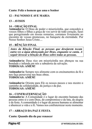 Canto: Feliz o homem que ama o Senhor
12 – PAI NOSSO E AVE MARIA
13 – AVISOS
14 – ORAÇÃO FINAL
Animador/a: Ó Deus de poder e misericórdia, que concedeis a
vossos filhos e filhas a graça de vos servir de todo coração, fazei
que peregrinando em nossas romarias, corramos livremente ao
encontro de vossas promessas, no banquete da eternidade. Por
Nosso Senhor Jesus Cristo....
15 – BÊNÇÃO FINAL
Antes da Bênção Final, as pessoas que desejarem tocam
outra vez a água abençoada por Deus, enquanto se canta. A
seguir invocar a bênção de Deus sobre todas as pessoas.
Animador/a: Deus rico em misericórdia nos abençoe na sua
bondade e infunda em nós a sabedoria da salvação.
TODOS/AS: AMÉM!
Animador/a: Sempre nos alimente com os ensinamentos da fé e
nos faça perseverar nas boas obras.
TODOS/AS: AMÉM!
Animador/a: Oriente para Ele os nossos passos e nos mostre o
caminho da solidariedade, da justiça e da paz.
TODOS/AS: AMÉM!
16 – CONFRATERNIZAÇÃO
Animador/a: A Comunidade é o lugar do encontro humano das
pessoas entre si e com Deus, do compromisso e da luta, da alegria
e da festa. A comunidade é o lugar da pessoa humana se alimentar
e abastecer a vida e a fé. Vamos nos confraternizar neste momento.
17 – ABRAÇO DA PAZ E FESTA
Canto: Quando dia da paz renascer
Página 42 	

13º INTERECLESIAL DE CEB’s

 