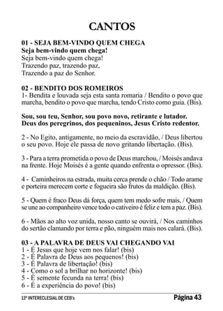 CANTOS
01 - SEJA BEM-VINDO QUEM CHEGA
Seja bem-vindo quem chega!
Seja bem-vindo quem chega!
Trazendo paz, trazendo paz,
Trazendo a paz do Senhor.
02 - BENDITO DOS ROMEIROS
1- Bendita e louvada seja esta santa romaria / Bendito o povo que
marcha, bendito o povo que marcha, tendo Cristo como guia. (Bis).
Sou, sou teu, Senhor, sou povo novo, retirante e lutador.
Deus dos peregrinos, dos pequeninos, Jesus Cristo redentor.
2 - No Egito, antigamente, no meio da escravidão, / Deus libertou
o seu povo. Hoje ele passa de novo gritando libertação. (Bis).
3 - Para a terra prometida o povo de Deus marchou, / Moisés andava
na frente. Hoje Moisés é a gente quando enfrenta o opressor. (Bis).
4 - Caminheiros na estrada, muita cerca prende o chão / Todo arame
e porteira merecem corte e fogueira são frutos da maldição. (Bis).
5 - Quem é fraco Deus dá força, quem tem medo sofre mais, / Quem
se une ao companheiro vence todo o cativeiro é feliz e tem a paz. (Bis).
6 - Mãos ao alto voz unida, nosso canto se ouvirá, / Nos caminhos
do sertão clamando por terra e pão, ninguém mais nos calará. (Bis).
03 - A PALAVRA DE DEUS VAI CHEGANDO VAI
1 - É Jesus que hoje vem nos falar! (bis)
2 - É Palavra de Deus aos pequenos! (bis)
3 - É Palavra de libertação! (bis)
4 - Como o sol a brilhar no horizonte! (bis)
5 - É semente fecunda na terra! (bis)
6 - É a experiência do povo! (bis)
13º INTERECLESIAL DE CEB’s

Página 43

 