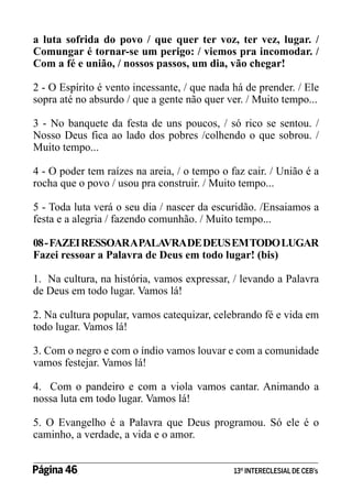 a luta sofrida do povo / que quer ter voz, ter vez, lugar. /
Comungar é tornar-se um perigo: / viemos pra incomodar. /
Com a fé e união, / nossos passos, um dia, vão chegar!
2 - O Espírito é vento incessante, / que nada há de prender. / Ele
sopra até no absurdo / que a gente não quer ver. / Muito tempo...
3 - No banquete da festa de uns poucos, / só rico se sentou. /
Nosso Deus fica ao lado dos pobres /colhendo o que sobrou. /
Muito tempo...
4 - O poder tem raízes na areia, / o tempo o faz cair. / União é a
rocha que o povo / usou pra construir. / Muito tempo...
5 - Toda luta verá o seu dia / nascer da escuridão. /Ensaiamos a
festa e a alegria / fazendo comunhão. / Muito tempo...
08 - FAZEI RESSOAR A PALAVRA DE DEUS EM TODO LUGAR
Fazei ressoar a Palavra de Deus em todo lugar! (bis)
1. Na cultura, na história, vamos expressar, / levando a Palavra
de Deus em todo lugar. Vamos lá!
2. Na cultura popular, vamos catequizar, celebrando fé e vida em
todo lugar. Vamos lá!
3. Com o negro e com o índio vamos louvar e com a comunidade
vamos festejar. Vamos lá!
4. Com o pandeiro e com a viola vamos cantar. Animando a
nossa luta em todo lugar. Vamos lá!
5. O Evangelho é a Palavra que Deus programou. Só ele é o
caminho, a verdade, a vida e o amor.
Página 46 	

13º INTERECLESIAL DE CEB’s

 