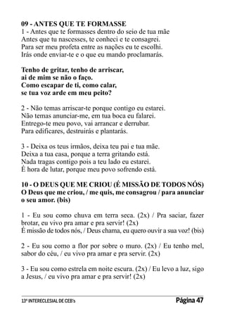 09 - ANTES QUE TE FORMASSE
1 - Antes que te formasses dentro do seio de tua mãe
Antes que tu nascesses, te conheci e te consagrei.
Para ser meu profeta entre as nações eu te escolhi.
Irás onde enviar-te e o que eu mando proclamarás.
Tenho de gritar, tenho de arriscar,
ai de mim se não o faço.
Como escapar de ti, como calar,
se tua voz arde em meu peito?
2 - Não temas arriscar-te porque contigo eu estarei.
Não temas anunciar-me, em tua boca eu falarei.
Entrego-te meu povo, vai arrancar e derrubar.
Para edificares, destruirás e plantarás.
3 - Deixa os teus irmãos, deixa teu pai e tua mãe.
Deixa a tua casa, porque a terra gritando está.
Nada tragas contigo pois a teu lado eu estarei.
É hora de lutar, porque meu povo sofrendo está.
10 - O DEUS QUE ME CRIOU (É MISSÃO DE TODOS NÓS)
O Deus que me criou, / me quis, me consagrou / para anunciar
o seu amor. (bis)
1 - Eu sou como chuva em terra seca. (2x) / Pra saciar, fazer
brotar, eu vivo pra amar e pra servir! (2x)
É missão de todos nós, / Deus chama, eu quero ouvir a sua voz! (bis)
2 - Eu sou como a flor por sobre o muro. (2x) / Eu tenho mel,
sabor do céu, / eu vivo pra amar e pra servir. (2x)
3 - Eu sou como estrela em noite escura. (2x) / Eu levo a luz, sigo
a Jesus, / eu vivo pra amar e pra servir! (2x)
13º INTERECLESIAL DE CEB’s

Página 47

 