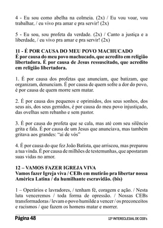 4 - Eu sou como abelha na colmeia. (2x) / Eu vou voar, vou
trabalhar, / eu vivo pra amar e pra servir! (2x)
5 - Eu sou, sou profeta da verdade. (2x) / Canto a justiça e a
liberdade, / eu vivo pra amar e pra servir! (2x)
11 - É POR CAUSA DO MEU POVO MACHUCADO
É por causa do meu povo machucado, que acredito em religião
libertadora. É por causa de Jesus ressuscitado, que acredito
em religião libertadora.
1. É por causa dos profetas que anunciam, que batizam, que
organizam, denunciam. É por causa de quem sofre a dor do povo,
é por causa de quem morre sem matar.
2. É por causa dos pequenos e oprimidos, dos seus sonhos, dos
seus ais, dos seus gemidos, é por causa do meu povo injustiçado,
das ovelhas sem rebanho e sem pastor.
3. É por causa do profeta que se cala, mas até com seu silêncio
grita e fala. É por causa de um Jesus que anunciava, mas também
gritava aos grandes: “ai de vós”
4. É por causa do que fez João Batista, que arriscou, mas preparou
a tua vinda. É por causa de milhões de testemunhas, que apostaram
suas vidas no amor.
12 – VAMOS FAZER IGREJA VIVA
Vamos fazer Igreja viva / CEBs em mutirão pra libertar nossa
América Latina / da humilhante escravidão. (bis)
1 – Operários e lavradores, / tenham fé, coragem e ação. / Nesta
luta venceremos / toda forma de opressão. / Nossas CEBs
transformadoras / levam o povo humilde a vencer / os preconceitos
e racismos / que fazem os homens matar e morrer.
Página 48 	

13º INTERECLESIAL DE CEB’s

 