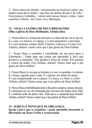 2 – Deus eterno de Abraão / está presente na América Latina / pra
ajudar nosso povo irmão, / que luta em defesa da paz e da vida. /
Com justiça e trabalho, / vamos unir nossas forças e mãos / para
construir o Reino / do Cristo vivo, libertação.
13 – OLHA A GLÓRIA DE DEUS BRILHANDO
Olha a glória de Deus Brilhando, Aleluia (bis).
1 - Nosso Deus é o Artista do universo, é a fonte da luz, do ar, da cor.
É o som, é a música, é a dança, é o mar jangadeiro e pescador.
É o seio materno sempre fértil, é beleza, é pureza e é calor (2x)
Aleluia, aleluia! vamos criar que é pra gloria de Deus brilhar.
2 - Nosso Deus é caminho e caminhada, do seu povo para a
Libertação. / Onde quer que esteja um oprimido, é Javé que
promove a redenção. /Ele quebra a força do tirano. Ele garante
a vitória da união. (2x) Aleluia, aleluia! Vamos lutar que é pra
glória de Deus brilhar!
3 - Nosso Deus é a voz que se levanta, é a voz, é o gemido, é o clamor.
É o braço erguido para a luta. É o abraço em nome do amor:
É o pé conquistando novo espaço. É a terra, é o fruto, é a flor!
Aleluia, aleluia! Vamos amar que é pra glória de Deus brilhar!
4 - Nosso Deus está brilhando noite e dia pelos campos e praças do país.
É a presença na voz da meninada que convoca um futuro mais feliz:
É a infinita razão de plena vida. Todo povo o cantando hoje bendiz!
Aleluia, aleluia! Vamos cantar que é pra glória de Deus brilhar!
14 - IGREJA É POVO QUE SE ORGANIZA.
Igreja é povo que se organiza, / gente oprimida buscando /a
libertação em Jesus Cristo a ressurreição.
13º INTERECLESIAL DE CEB’s

Página 49

 