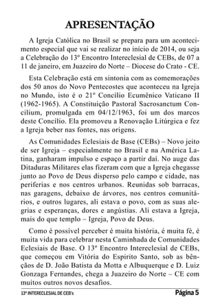 APRESENTAÇÃO
A Igreja Católica no Brasil se prepara para um acontecimento especial que vai se realizar no início de 2014, ou seja
a Celebração do 13º Encontro Intereclesial de CEBs, de 07 a
11 de janeiro, em Juazeiro do Norte – Diocese do Crato - CE.
Esta Celebração está em sintonia com as comemorações
dos 50 anos do Novo Pentecostes que aconteceu na Igreja
no Mundo, isto é o 21º Concílio Ecumênico Vaticano II
(1962-1965). A Constituição Pastoral Sacrosanctum Concilium, promulgada em 04/12/1963, foi um dos marcos
deste Concílio. Ela promoveu a Renovação Litúrgica e fez
a Igreja beber nas fontes, nas origens.
As Comunidades Eclesiais de Base (CEBs) – Novo jeito
de ser Igreja – especialmente no Brasil e na América Latina, ganharam impulso e espaço a partir daí. No auge das
Ditaduras Militares elas fizeram com que a Igreja chegasse
junto ao Povo de Deus disperso pelo campo e cidade, nas
periferias e nos centros urbanos. Reunidas sob barracas,
nas garagens, debaixo de árvores, nos centros comunitários, e outros lugares, ali estava o povo, com as suas alegrias e esperanças, dores e angústias. Ali estava a Igreja,
mais do que templo – Igreja, Povo de Deus.
Como é possível perceber é muita história, é muita fé, é
muita vida para celebrar nesta Caminhada de Comunidades
Eclesiais de Base. O 13º Encontro Intereclesial de CEBs,
que começou em Vitória do Espirito Santo, sob as bênçãos de D. João Batista da Motta e Albuquerque e D. Luiz
Gonzaga Fernandes, chega a Juazeiro do Norte – CE com
muitos outros novos desafios.
13º INTERECLESIAL DE CEB’s
Página 5

 