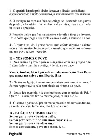 1 - O operário lutando pelo direito de reaver a direção do sindicato;
o pescador vendo a morte de seus rios, já se levanta contra esse desacato.
2- O seringueiro com sua faca de seringa se libertando das garras
do patrão; a lavadeira, mulher forte e destemida, lava a sujeira da
injustiça e opressão.
3- Posseiro unido que fica na sua terra e desafia a força do invasor,
Índio poeta que pega a sua viola e canta a vida, a saudade e a dor.
4 - É gente humilde, é gente pobre, mas é forte dizendo a Cristo:
meu irmão muito obrigado pelo caminho que você nos indicou
pra um povo feliz e libertado.
15 – NÓS SOMOS O POVO
1 - Nós somos o povo, / porém desejamos viver seu projeto / de
fraternidade, / partilha e justiça, / de vida e verdade.
Vamos, irmãos, lutar / por este mundo novo / com fé no Deus
que ama, / nos salva e nos liberta. (bis)
2 – Se somos Igreja, / temos compromisso com o mundo novo. /
Somos responsáveis pela caminhada da história do povo.
3 – Jesus deu exemplo, / se comprometeu com o projeto do Pai. /
Quem nEle acredita faz do mesmo jeito, da luta não sai.
4 –Olhando o passado / pra animar o presente em rumo ao futuro,
/ a realidade será iluminada, não fica no escuro
16 - BAIÃO DAS COMUNIDADES
Somos gente nova vivendo a união,
Somos povo semente de uma nova nação ê, ê....
Somos gente nova vivendo o amor,
Somos comunidade, povo do senhor, ê, ê...
Página 50 	

13º INTERECLESIAL DE CEB’s

 