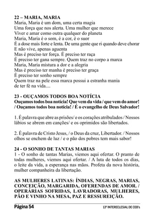 22 – MARIA, MARIA
Maria, Maria é um dom, uma certa magia
Uma força que nos alerta. Uma mulher que merece
Viver e amar como outra qualquer do planeta
Maria, Maria é o som, é a cor, é o suor
É a dose mais forte e lenta. De uma gente que ri quando deve chorar
E não vive, apenas aguenta
Mas é preciso ter força. É preciso ter raça
É preciso ter gana sempre. Quem traz no corpo a marca
Maria, Maria mistura a dor e a alegria
Mas é preciso ter manha é preciso ter graça
É preciso ter sonho sempre
Quem traz na pele essa marca possui a estranha mania
de ter fé na vida....
23 - OUÇAMOS TODOS BOA NOTÍCIA
Ouçamos todos boa notícia! Que vem da vida / que vem do amor!
/ Ouçamos todos boa notícia! / É o evangelho de Deus Salvador!
1. É palavra que abre as prisões/ e os corações atribulados / Nossos
lábios se abrem em canções/ e os oprimidos são libertados.
2. É palavra de Cristo Jesus, / o Deus da cruz, Libertador. / Nossos
olhos se enchem de luz / e o pão dos pobres tem mais sabor!
24 - O SONHO DE TANTAS MARIAS
1 - O sonho de tantas Marias, viemos aqui ofertar. O pranto de
todas mulheres, viemos aqui ofertar. / A luta de todos os dias,
o leite da vida, a esperança nas mãos. Profeta da nova história,
mulher companheira da libertação.
AS MULHERES LATINAS: ÍNDIAS, NEGRAS, MARIAS,
CONCEIÇÃO, MARGARIDA, OFERENDAS DE AMOR. /
OPERÁRIAS SOFRIDAS, LAVRADORAS, MULHERES,
PÃO E VINHO NA MESA, PAZ E RESSUREIÇÃO.
Página 54 	

13º INTERECLESIAL DE CEB’s

 