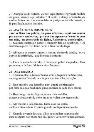 2 - O sangue caído na terra, viemos aqui ofertar. O grito da mulher
do povo, viemos aqui ofertar. / O canto, a dança ameríndia da
mulher latina que traz comunhão. A justiça, o trabalho suado, a
fé partilhada, nosso mutirão.
25 - JAVÉ O DEUS DOS POBRES
Javé, o Deus dos pobres, do povo sofredor, / aqui nos reuniu
pra cantar o seu louvor, / pra nos dar esperança / e contar com
sua mão, / na construção do Reino, Reino novo, povo irmão.
1 - Sua mão sustenta o pobre, / ninguém fica ao desabrigo. / Dá
sustento a quem tem fome / com a fina flor do trigo.
2 - Alimenta os nossos sonhos, / mesmo dentro da prisão; / ouve
o grito do oprimido, / que lhe toca o coração.
3 - Cura os corações feridos, / mostra ao pobre seu poder. / Dos
pequenos, a defesa: / deixa a vida florescer.
26 - ASA BRANCA
1 – Quando olhei a terra ardendo, com a fogueira de São João,
eu perguntei a Deus do céu ai, por que tamanha judiação.
2 - Que braseiro que fornalha, nem um pé de plantação
por falta da água perdi meu gado, morreu de sede meu alazão.
3 - Hoje longe muitas léguas, numa triste solidão,
espero a chuva cair de novo pra mim voltar pro meu sertão.
4 - Até mesmo a Asa Branca, bateu asas do sertão
então eu disse adeus Rosinha guarda contigo meu coração.
5 - Quando o verde dos teus olhos se espalhar na plantação
eu te asseguro não chore não viu, que eu voltarei viu meu coração.
13º INTERECLESIAL DE CEB’s

Página 55

 