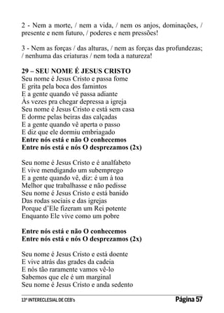 2 - Nem a morte, / nem a vida, / nem os anjos, dominações, /
presente e nem futuro, / poderes e nem pressões!
3 - Nem as forças / das alturas, / nem as forças das profundezas;
/ nenhuma das criaturas / nem toda a natureza!
29 – SEU NOME É JESUS CRISTO
Seu nome é Jesus Cristo e passa fome
E grita pela boca dos famintos
E a gente quando vê passa adiante
Às vezes pra chegar depressa a igreja
Seu nome é Jesus Cristo e está sem casa
E dorme pelas beiras das calçadas
E a gente quando vê aperta o passo
E diz que ele dormiu embriagado
Entre nós está e não O conhecemos
Entre nós está e nós O desprezamos (2x)
Seu nome é Jesus Cristo e é analfabeto
E vive mendigando um subemprego
E a gente quando vê, diz: é um à toa
Melhor que trabalhasse e não pedisse
Seu nome é Jesus Cristo e está banido
Das rodas sociais e das igrejas
Porque d’Ele fizeram um Rei potente
Enquanto Ele vive como um pobre
Entre nós está e não O conhecemos
Entre nós está e nós O desprezamos (2x)
Seu nome é Jesus Cristo e está doente
E vive atrás das grades da cadeia
E nós tão raramente vamos vê-lo
Sabemos que ele é um marginal
Seu nome é Jesus Cristo e anda sedento
13º INTERECLESIAL DE CEB’s

Página 57

 