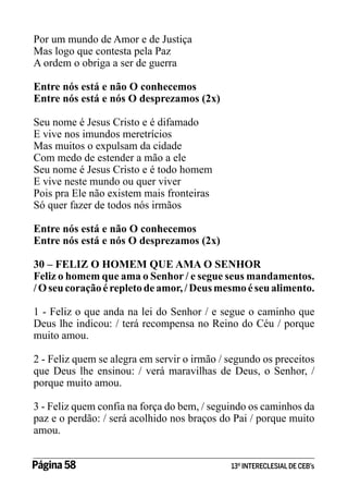 Por um mundo de Amor e de Justiça
Mas logo que contesta pela Paz
A ordem o obriga a ser de guerra
Entre nós está e não O conhecemos
Entre nós está e nós O desprezamos (2x)
Seu nome é Jesus Cristo e é difamado
E vive nos imundos meretrícios
Mas muitos o expulsam da cidade
Com medo de estender a mão a ele
Seu nome é Jesus Cristo e é todo homem
E vive neste mundo ou quer viver
Pois pra Ele não existem mais fronteiras
Só quer fazer de todos nós irmãos
Entre nós está e não O conhecemos
Entre nós está e nós O desprezamos (2x)
30 – FELIZ O HOMEM QUE AMA O SENHOR
Feliz o homem que ama o Senhor / e segue seus mandamentos.
/ O seu coração é repleto de amor, / Deus mesmo é seu alimento.
1 - Feliz o que anda na lei do Senhor / e segue o caminho que
Deus lhe indicou: / terá recompensa no Reino do Céu / porque
muito amou.
2 - Feliz quem se alegra em servir o irmão / segundo os preceitos
que Deus lhe ensinou: / verá maravilhas de Deus, o Senhor, /
porque muito amou.
3 - Feliz quem confia na força do bem, / seguindo os caminhos da
paz e o perdão: / será acolhido nos braços do Pai / porque muito
amou.
Página 58 	

13º INTERECLESIAL DE CEB’s

 