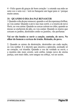 4 - Feliz quem dá graças de bom coração / e estende sua mão ao
sem-voz e sem-vez: / terá no banquete um lugar para si / porque
muito amou.
31- QUANDO O DIA DA PAZ RENASCER
1 Quando o dia da paz renascer, quando o sol da esperança brilhar,
eu vou cantar. Quando o povo nas ruas sorrir, e a roseira de novo
florir, eu vou cantar. Quando as cercas caírem no chão, quando as
mesas se encherem de pão, eu vou cantar. Quando os muros que
cercam os jardins, destruídos então os jasmins, vão perfumar.
Vai ser tão bonito se ouvir a canção, cantada, de novo. No
olhar do homem a certeza do irmão. Reinado, do povo.
2. Quando as armas da destruição, destruídas em cada nação,
eu vou sonhar. E o decreto que encerra a opressão, assinado só
no coração, vai triunfar. Quando a voz da verdade se ouvir, e
a mentira não mais existir, será enfim, tempo novo de eterna
justiça, sem mais ódio, sem sangue ou cobiça, vai ser assim.

13º INTERECLESIAL DE CEB’s

Página 59

 
