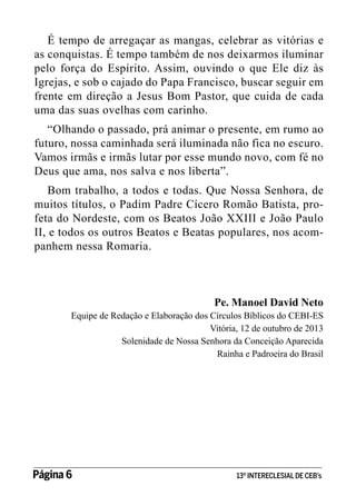 É tempo de arregaçar as mangas, celebrar as vitórias e
as conquistas. É tempo também de nos deixarmos iluminar
pelo força do Espírito. Assim, ouvindo o que Ele diz às
Igrejas, e sob o cajado do Papa Francisco, buscar seguir em
frente em direção a Jesus Bom Pastor, que cuida de cada
uma das suas ovelhas com carinho.
“Olhando o passado, prá animar o presente, em rumo ao
futuro, nossa caminhada será iluminada não fica no escuro.
Vamos irmãs e irmãs lutar por esse mundo novo, com fé no
Deus que ama, nos salva e nos liberta”.
Bom trabalho, a todos e todas. Que Nossa Senhora, de
muitos títulos, o Padim Padre Cícero Romão Batista, profeta do Nordeste, com os Beatos João XXIII e João Paulo
II, e todos os outros Beatos e Beatas populares, nos acompanhem nessa Romaria.

Pe. Manoel David Neto

Equipe de Redação e Elaboração dos Círculos Bíblicos do CEBI-ES
Vitória, 12 de outubro de 2013
Solenidade de Nossa Senhora da Conceição Aparecida
Rainha e Padroeira do Brasil

Página 6 	

13º INTERECLESIAL DE CEB’s

 