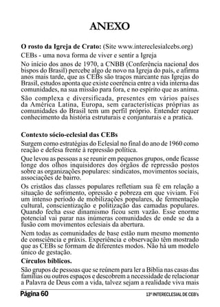 ANEXO
O rosto da Igreja de Crato: (Site www.intereclesialcebs.org)
CEBs - uma nova forma de viver e sentir a Igreja
No início dos anos de 1970, a CNBB (Conferência nacional dos
bispos do Brasil) percebe algo de novo na Igreja do país, e afirma
anos mais tarde, que as CEBs são traços marcante nas Igrejas do
Brasil, estudos aponta que existe coerência entre a vida interna das
comunidades, na sua missão para fora, e no espírito que as anima.
São complexa e diversificada, presentes em vários países
da América Latina, Europa, sem características próprias as
comunidades do Brasil tem um perfil próprio. Entender requer
conhecimento da história estruturais e conjunturais e a pratica.
Contexto sócio-eclesial das CEBs
Surgem como estratégias do Eclesial no final do ano de 1960 como
reação e defesa frente à repressão política.
Que levou as pessoas a se reunir em pequenos grupos, onde ficasse
longe dos olhos inquisidores dos órgãos de repressão postos
sobre as organizações populares: sindicatos, movimentos sociais,
associações de bairro.
Os cristãos das classes populares refletiam sua fé em relação a
situação de sofrimento, opressão e pobreza em que viviam. Foi
um intenso período de mobilizações populares, de fermentação
cultural, conscientização e politização das camadas populares.
Quando fecha esse dinamismo ficou sem vazão. Esse enorme
potencial vai parar nas inúmeras comunidades de onde se da a
fusão com movimentos eclesiais da abertura.
Nem todas as comunidades de base estão num mesmo momento
de consciência e práxis. Experiência e observação têm mostrado
que as CEBs se formam de diferentes modos. Não há um modelo
único de gestação.
Círculos bíblicos.
São grupos de pessoas que se reúnem para ler a Bíblia nas casas das
famílias ou outros espaços e descobrem a necessidade de relacionar
a Palavra de Deus com a vida, talvez sejam a realidade viva mais
Página 60 	

13º INTERECLESIAL DE CEB’s

 