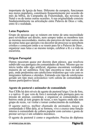 importante da Igreja da base. Diferente da europeia, funcionam
nos meios populares, constituem frequentemente por ocasião do
mês da bíblia, da Campanha da Fraternidade, das novenas de
Natal e ou de tantas outras ocasiões. A sua originalidade consiste
fundamentalmente na articulação entre Palavra de Deus e vida,
entre fé e realidade.
Lutas Populares
Grupo de pessoas que se reúnem em torno de uma necessidade
para reivindicar um direito, nem sempre todos os membros tem
as mesmas necessidades, muitos são parceiros de lutar outros são
de outras lutas que apoiam e no decorrer do processo se percebem
cristãos e começam então a se reunir para ler a Palavra de Deus ,
organizar suas lutas e ao mesmo tempo, celebrar a fé e a vida na
eucaristia.
Origem Paroquial
Outras nasceram quase por decreto dum pároco, que resolveu
subdividir sua paróquia em comunidades de base. Mesmo que no
início tenha sido algo artificial, algumas encontram verdadeira
maneira de ser autêntica. Este tipo encontra-se mais no sul do
país, onde predomina um catolicismo tridentino que veio com os
imigrantes italianos e alemães. Entrando este tipo de catolicismo
gerado um tipo mais eclesiástico verti calista de comunidade e
menos participativo laical.
Agente de pastoral e animador de comunidade
Nas CEBs há dois níveis de agente de pastoral leigo: Um de fora,
e o nativo. O que vem de fora é nomeado pela paróquia para na
missão de animar, coordenar, e organizar as comunidades em
bairros onde já tem grupos de rezas, e nos lugares onde não tem
grupo de rezas, vai visitar e tomar conhecimento da realidade.
O agente nativo, melhor chamado de animador, nasce da
comunidade é filho dela, ai se formou, vive e exerce uma função
interna à comunidade de cultura popular com carisma e gosta de
prestar serviço é um solidário mecânico.
O agente de pastoral é como o engenheiro. Precisa do diploma
13º INTERECLESIAL DE CEB’s

Página 61

 