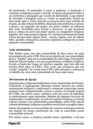 da instituição. O animador é como o pedreiro, a formação é
construir competência para a missão. O agente de pastoral entra e
sai conforme a delegação que recebe da autoridade. Logo depois
de formado é delegado para as visitas no quarteirão, bairro ou
área rural, após a visita convida as pessoas para uma reunião de
oração, de uma leitura da Bíblia, discussão dos problemas e pouco
a pouco, vai surgindo um grupo, em geral o padre ou religiosa
têm mais facilidade para iniciar o processo, já que possuem
para a cabeça do povo um poder maior, no imaginário religioso
popular, eles representam a Igreja. Os visitantes terminam levando
várias pessoas para algum local - escola, capela, casa de algum
líder, quando começam as reuniões regulares configuram se uma
pequena comunidade.
Ação missionária.
Não faltam casos em uma comunidade de base nasce da ação
missionária de outra CEB. Esta envia alguém de sua comunidade
para ir “fundar” uma nova comunidade em outro lugar. Em regiões
onde há falta de padre e em que já predomina a tradição religiosa,
levada a frente por leigos no catolico popular, que tem sido um
terreno fértil para as CEBs. Tem vezes que acontecia que um
cristão “popular” ao visitar uma CEB volta animado e começava
o trabalho de criar uma comunidade de base onde mora.
Movimentos de Igreja
Organizações religiosas tradicionais como Apostolado da Oração,
Vicentinos, Congregações Marianas muitos deixam seu caráter
estritamente religioso e tradicional e começam a participar numa
pastoral mais comprometida e pouco a pouco se tornam origem
de CEBs, em outros casos, começou com um curso de liderança
os participantes saem animados, dotados de algumas técnicas de
organização e mobilização, ao lado do espírito religioso e eclesial
e pouco a pouco vão construindo comunidades, uma CEB, seja de
vertente dominante, religiosa ou político-social uma se acopla a outra.
Numa luta popular ou num mutirão de vertente social que termina
em oração ou numa celebração da vida se consolida numa
comunidade eclesial.
Em outros casos, a piedosa reunião numa capelinha, a novena
Página 62 	

13º INTERECLESIAL DE CEB’s

 