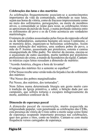Celebrações das lutas e dos martírios
As celebrações frequentemente associam-se a acontecimentos
importantes da vida da comunidade, sobretudo as suas lutas,
sejam nas horas de vitória, como de fracasso impressionante como
no meio dos sofrimentos, perseguições, ou morte de membros
ativos, a comunidade se reúne para rezar, as celebrações tristes
as aproximam da paixão de Jesus, e numa profunda sintonia entre
os sofrimentos do povo e os de Cristo acontecia um verdadeiro
martiriologio.
O número de cristãos assassinados pelas forças da repressão oficial
ou de latifundiários, aumentou bastante em nosso Continente, e
m memória deles, organizam-se belíssimas celebrações. Assim
numa celebração dos mártires, uma senhora pobre do povo, a
mãe do P. Josimo, assassinado por pistoleiros, ostenta a camisa
ensanguentada do filho padre. No interior da mesma, encena-se
o assassinato de outro sacerdote, morto também por pistoleiros
profissionais do crime, a mando de fazendeiros da região. Cantamse músicas cujas letras ressudam a dimensão de martírio:
“Acorda América, chegou a hora de levantar!
O sangue dos mártires fez a semente se espalhar!”
O Pai Nosso recebe uma versão toda ela forjada à luz do sofrimento
dos mártires:
“Pai Nosso dos pobres marginalizados
Pai Nosso, dos mártires, dos torturados”.
Nem faltou numa determinada liturgia um gesto muito caro
à tradição da Igreja primitiva, a saber, a bênção dada por um
camponês, que sofrera torturas e escapara milagrosamente da
morte, autêntico confessor da fé.
Dimensão de esperança pascal
A dimensão pascal da ressurreição, muito esquecida na
religiosidade popular, vem penetrando as celebrações das CEBs,
esta presença da vitória de Cristo sobre a morte surge como fonte
de esperança ocupando importante presença nas celebrações,
quer nos gestos e ritos, como no hinário. Cantam-se com muita
frequência versos carregados de esperança.
Página 64 	

13º INTERECLESIAL DE CEB’s

 