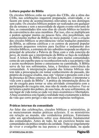 Leitura popular da Bíblia
Os círculos bíblicos estão na origem das CEBs, são a alma das
CEBs, nas celebrações requerem preparação, criatividade, e se
fazem em torno de acontecimentos relevantes ou nos domingos
sem culto. Os círculos bíblicos podem ser realizados em qualquer
dia da semana e sem a necessidade de algum evento relevante de
fato, as comunidades têm seus dias de círculo bíblico no horário
da conveniência dos seus membros. Por isso, eles se multiplicam
e podem agrupar muitos ou poucos fiéis, eles possibilitam, um
conhecimento melhor da Bíblia no meio popular. Com a criação
dos círculos bíblicos se providenciou várias traduções populares
da Bíblia, as editoras católicas e os centros de pastoral popular
produzem pequenos roteiros para facilitar o andamento dos
círculos bíblicos, a estrutura de tais subsídios responde ao objetivo
principal de articular a Palavra de Deus com a vida concreta do
povo, de modo que a interpretação da Bíblia se faça da realidade
local. A leitura da Bíblia tem servido para muitas comunidades
como de um espelho para se reconhecerem nela a sua própria vida
e assim recobrarem ânimo e entusiasmo na caminhada. A Bíblia
serve de luz nos sofrimentos, lutas, e fortalece convivência da
comunidade. A interpretação popular das leituras bíblicas não
tem tido a preocupação em tomar conhecimento do passado, tão
próprio da exegese erudita, mas sim “clarear o presente com a luz
da presença do Deus conosco, do Deus Libertador; é interpretar a
vida com a ajuda da Bíblia”. A prática da interpretação deixa de
ser do exegeta para tornar se uma atividade comunitária com a
participação do exegeta sim, mas não de modo exclusivo. Faz-se
tal leitura a partir dos pobres, de suas lutas, de seus sofrimentos, de
seu lugar de vida torna-se cada vez mais ecumênica e libertadora.
A base ecumênica esta ligada a realidade mais exatamente a defesa
da vida que corre perigo e não nas convergências teológicas.
Práticas internas da comunidade
Ao falar das celebrações, círculos bíblicos e ministérios, já
se mencionaram muitas práticas eclesiais. E os ministérios
em relação ao mundo, são verdadeiras práticas. Entretanto
cabe um aprofundamento sobre essa dimensão fundamental
das comunidades. Antes de tudo, há um exercício bonito nas
comunidades da prática simples da caridade. Trata-se singelamente
de viver o evangelho na sua pureza e simplicidade, na ajuda
13º INTERECLESIAL DE CEB’s

Página 65

 