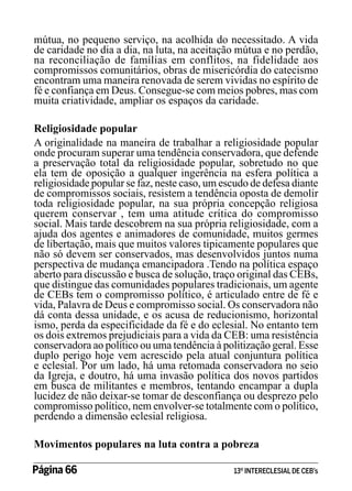 mútua, no pequeno serviço, na acolhida do necessitado. A vida
de caridade no dia a dia, na luta, na aceitação mútua e no perdão,
na reconciliação de famílias em conflitos, na fidelidade aos
compromissos comunitários, obras de misericórdia do catecismo
encontram uma maneira renovada de serem vividas no espírito de
fé e confiança em Deus. Consegue-se com meios pobres, mas com
muita criatividade, ampliar os espaços da caridade.
Religiosidade popular
A originalidade na maneira de trabalhar a religiosidade popular
onde procuram superar uma tendência conservadora, que defende
a preservação total da religiosidade popular, sobretudo no que
ela tem de oposição a qualquer ingerência na esfera política a
religiosidade popular se faz, neste caso, um escudo de defesa diante
de compromissos sociais, resistem a tendência oposta de demolir
toda religiosidade popular, na sua própria concepção religiosa
querem conservar , tem uma atitude crítica do compromisso
social. Mais tarde descobrem na sua própria religiosidade, com a
ajuda dos agentes e animadores de comunidade, muitos germes
de libertação, mais que muitos valores tipicamente populares que
não só devem ser conservados, mas desenvolvidos juntos numa
perspectiva de mudança emancipadora .Tendo na política espaço
aberto para discussão e busca de solução, traço original das CEBs,
que distingue das comunidades populares tradicionais, um agente
de CEBs tem o compromisso político, é articulado entre de fé e
vida, Palavra de Deus e compromisso social. Os conservadora não
dá conta dessa unidade, e os acusa de reducionismo, horizontal
ismo, perda da especificidade da fé e do eclesial. No entanto tem
os dois extremos prejudiciais para a vida da CEB: uma resistência
conservadora ao político ou uma tendência à politização geral. Esse
duplo perigo hoje vem acrescido pela atual conjuntura política
e eclesial. Por um lado, há uma retomada conservadora no seio
da Igreja, e doutro, há uma invasão política dos novos partidos
em busca de militantes e membros, tentando encampar a dupla
lucidez de não deixar-se tomar de desconfiança ou desprezo pelo
compromisso político, nem envolver-se totalmente com o político,
perdendo a dimensão eclesial religiosa.
Movimentos populares na luta contra a pobreza
Página 66 	

13º INTERECLESIAL DE CEB’s

 