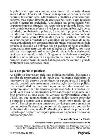 A pobreza em que as comunidades vivem não é natural mas
antes tudo um fato social. Não advém apenas de certas carências
naturais, tais como seca, adversidades climáticas, condição ruim
da terra, mas especialmente de decisões políticas, e das relações
sociais vigentes na sociedade. A novidade nas comunidades vem
de perceber que tal situação não responde ao projeto de Deus, mas,
pelo contrário, é uma ofensa a Ele. Lutar pela transformação dessa
realidade, combatendo a pobreza, é assumir o projeto de Deus e
ter tal consciência tem trazido as comunidades o confronto dessa
realidade social com a Palavra de Deus na Escritura. Conforme
vai conhecendo a verdade dos caminhos da construção do reino,
mas a consciência nos cobra a atitude de busca, mais a comunidade
percebe a situação de pobreza não se explica só pelas condição
da moradia, mas tem sua raiz nas relações de trabalho, nos maus
salários, corresponde má condição de vida. A luta desloca-se
então para o mundo sindical. Surgem as verdadeiras oposições
sindicais, uma luta contra a exploração da força de trabalho. No
primeiro momento nas lutas da habitação, aparecia como o grande
explorador as autoridades local.
Luta nos partidos políticos
As CEBs se interessam pela luta política partidária, buscando a
escolha de representantes do povo que realmente defendam os
interesses e não passem de politiqueiros e populistas. E à medida
que vão descobrindo esses graus de articulação da vida e a política
e a eclesial idade ao mesmo tempo que têm desenvolvido um
compromisso com a transformação da realidade. Os medos, em
geral, vêm mais de autoridades eclesiásticas que estão alheias a
esse processo ou não estão na verdade comprometidas com as
CEBs. As que acompanham as comunidades sabem entender
a situação e conservam a esperança “nesse novo modo de ser
Igreja”. Pensei em retratar um pouco da vida que brota em nossas
igrejas pobres.Os desafios, como sinal de esperança e conversão.
A abertura das igrejas do 1º Mundo já é sinal da presença do
Espírito que dispõe os corações para ouvir os pobres e deixar-se
questionar por eles.
Tereza Silvério da Costa
Assistente Social Pós graduada em Políticas Publicas do SUAS
Gestão de Projetos e pessoas Agente de Pastoral formada pela Diocese de Itapeva, SP,
Curso de Teologia pela Escola da Bíblia, Curso Bíblico pela escola Matter Eclesiae.
13º INTERECLESIAL DE CEB’s

Página 67

 