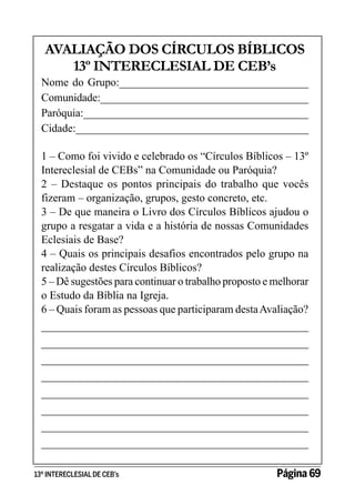 AVALIAÇÃO DOS CÍRCULOS BÍBLICOS
13º INTERECLESIAL DE CEB’s

Nome do Grupo:__________________________________
Comunidade:______________________________________
Paróquia:_________________________________________
Cidade:__________________________________________
1 – Como foi vivido e celebrado os “Círculos Bíblicos – 13º
Intereclesial de CEBs” na Comunidade ou Paróquia?
2 – Destaque os pontos principais do trabalho que vocês
fizeram – organização, grupos, gesto concreto, etc.
3 – De que maneira o Livro dos Círculos Bíblicos ajudou o
grupo a resgatar a vida e a história de nossas Comunidades
Eclesiais de Base?
4 – Quais os principais desafios encontrados pelo grupo na
realização destes Círculos Bíblicos?
5 – Dê sugestões para continuar o trabalho proposto e melhorar
o Estudo da Bíblia na Igreja.
6 – Quais foram as pessoas que participaram desta Avaliação?
________________________________________________
________________________________________________
________________________________________________
________________________________________________
________________________________________________
________________________________________________
________________________________________________
________________________________________________
13º INTERECLESIAL DE CEB’s

Página 69

 