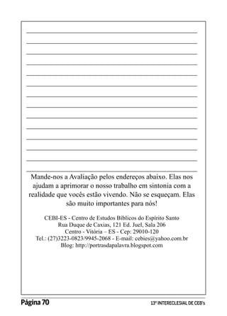 ________________________________________________
________________________________________________
________________________________________________
________________________________________________
________________________________________________
________________________________________________
________________________________________________
________________________________________________
________________________________________________
________________________________________________
________________________________________________
________________________________________________
________________________________________________
________________________________________________
Mande-nos a Avaliação pelos endereços abaixo. Elas nos
ajudam a aprimorar o nosso trabalho em sintonia com a
realidade que vocês estão vivendo. Não se esqueçam. Elas
são muito importantes para nós!
CEBI-ES - Centro de Estudos Bíblicos do Espírito Santo
Rua Duque de Caxias, 121 Ed. Juel, Sala 206
Centro - Vitória – ES - Cep: 29010-120
Tel.: (27)3223-0823/9945-2068 - E-mail: cebies@yahoo.com.br
Blog: http://portrasdapalavra.blogspot.com

Página 70 	

13º INTERECLESIAL DE CEB’s

 