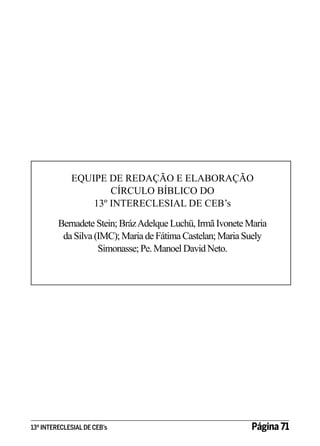EQUIPE DE REDAÇÃO E ELABORAÇÃO
CÍRCULO BÍBLICO DO
13º INTERECLESIAL DE CEB’s
Bernadete Stein; Bráz Adelque Luchü, Irmã Ivonete Maria
da Silva (IMC); Maria de Fátima Castelan; Maria Suely
Simonasse; Pe. Manoel David Neto.

13º INTERECLESIAL DE CEB’s

Página 71

 